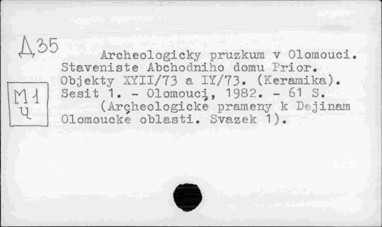 ﻿№
Archeologicky pruzkum v Olomouci. Staveniste Abchodniho domu Prior.

Objekty XÏII/73 a IÏ/73. (Keraraika). Sesit 1. - Olomouci, 1982. - 61 S.
(Arçheologicke prameny к Dejinam Olomoucke oblasti. Svazek 1).